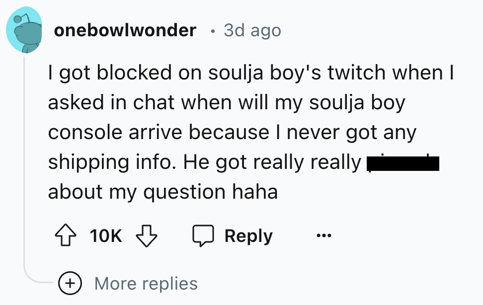 screenshot - onebowlwonder 3d ago I got blocked on soulja boy's twitch when I asked in chat when will my soulja boy console arrive because I never got any shipping info. He got really really about my question haha 10K More replies